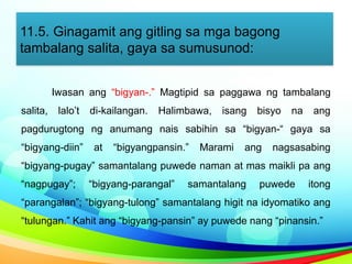 11.5. Ginagamit ang gitling sa mga bagong
tambalang salita, gaya sa sumusunod:
Iwasan ang “bigyan-.” Magtipid sa paggawa ng tambalang
salita, lalo’t di-kailangan. Halimbawa, isang bisyo na ang
pagdurugtong ng anumang nais sabihin sa “bigyan-“ gaya sa
“bigyang-diin” at “bigyangpansin.” Marami ang nagsasabing
“bigyang-pugay” samantalang puwede naman at mas maikli pa ang
“nagpugay”; “bigyang-parangal” samantalang puwede itong
“parangalan”; “bigyang-tulong” samantalang higit na idyomatiko ang
“tulungan.” Kahit ang “bigyang-pansin” ay puwede nang “pinansin.”
 