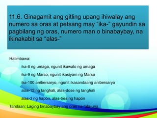 11.6. Ginagamit ang gitling upang ihiwalay ang
numero sa oras at petsang may “ika-” gayundin sa
pagbilang ng oras, numero man o binabaybay, na
ikinakabit sa “alas-”
Halimbawa:
ika-8 ng umaga, ngunit ikawalo ng umaga
ika-9 ng Marso, ngunit ikasiyam ng Marso
ika-100 anibersaryo, ngunit ikasandaang anibersaryo
alas-12 ng tanghali, alas-dose ng tanghali
alas-3 ng hapón, alas-tres ng hapón
Tandaan: Laging binabaybay ang oras na “ala-una.
 