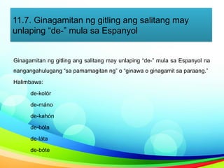 11.7. Ginagamitan ng gitling ang salitang may
unlaping “de-” mula sa Espanyol
Ginagamitan ng gitling ang salitang may unlaping “de-” mula sa Espanyol na
nangangahulugang “sa pamamagitan ng” o “ginawa o ginagamit sa paraang.”
Halimbawa:
de-kolór
de-máno
de-kahón
de-bóla
de-láta
de-bóte
 