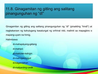 11.8. Ginagamitan ng gitling ang salitang
pinangunguhan ng “dî”
Ginagamitan ng gitling ang salitang pinangunguhan ng “dî” (pinaikling “hindî”) at
nagkakaroon ng kahulugang kasalungat ng orihinal nitó, malimit sa mapagbiro o
mapang-uyam na himig.
Halimbawa:
di-mahapáyang-gátang
di-mahipò
di-maitúlak-kabígin
di-mahúgot-húgot
di-kágandáhan
di-maliparáng-uwák
 