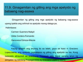 11.9. Ginagamitan ng gitling ang mga apelyido ng
babaeng nag-asawa
Ginagamitan ng gitling ang mga apelyido ng babaeng nag-asawa
upang ipakita ang orihinal na apelyido noong dalaga pa.
Halimbawa:
Carmen Guerrero-Nakpil
Gilda Cordero-Fernando
Genoveva Edroza-Matute
Kapag ginamit ang anyong ito sa lalaki, gaya sa kaso ni Graciano
LopezJaena, ang apelyido pagkatapos ng gitling ang apelyido sa ina. Kung
iwawasto alinsunod sa praktikang Espanyol, ang dapat sanang anyo ng
pangalan ng dakilang Propagandista ay Graciano Lopez y Jaena.
 