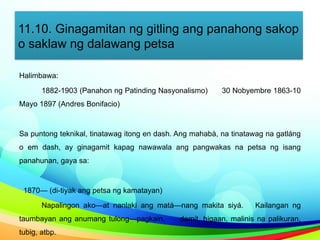 11.10. Ginagamitan ng gitling ang panahong sakop
o saklaw ng dalawang petsa
Halimbawa:
1882-1903 (Panahon ng Patinding Nasyonalismo) 30 Nobyembre 1863-10
Mayo 1897 (Andres Bonifacio)
Sa puntong teknikal, tinatawag itong en dash. Ang mahabà, na tinatawag na gatláng
o em dash, ay ginagamit kapag nawawala ang pangwakas na petsa ng isang
panahunan, gaya sa:
1870— (di-tiyak ang petsa ng kamatayan)
Napalingon ako—at nanlaki ang matá—nang makita siyá. Kailangan ng
taumbayan ang anumang tulong—pagkain, damit, higaan, malinis na palikuran,
tubig, atbp.
 