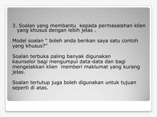 3. Soalan yang membantu kepada permasalahan klien
  yang khusus dengan lebih jelas .

Model soalan “ boleh anda berikan saya satu contoh
yang khusus?”

Soalan terbuka paling banyak digunakan
kaunselor bagi mengumpul data-data dan bagi
mengelakkan klien memberi maklumat yang kurang
jelas.

Soalan tertutup juga boleh digunakan untuk tujuan
seperti di atas.
 