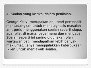 4. Soalan yang kritikal dalam penilaian.

George Kelly ,merupakan ahli teori personaliti
mencadangkan untuk mendiagnosis masalah
am, perlu menggunakan soalan seperti siapa,
apa, bila, di mana, bagaimana dan mengapa.
Soalan seperti ini sering digunakan oleh
wartawan bagi mendapatkan lebih banyak
maklumat. Ianya menggalakkan keterbukaan
 klien untuk menjawab soalan.
 