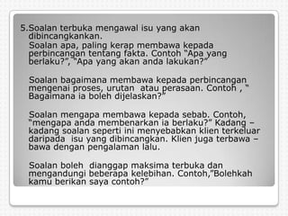 5.Soalan terbuka mengawal isu yang akan
  dibincangkankan.
  Soalan apa, paling kerap membawa kepada
  perbincangan tentang fakta. Contoh “Apa yang
  berlaku?”, “Apa yang akan anda lakukan?”

 Soalan bagaimana membawa kepada perbincangan
 mengenai proses, urutan atau perasaan. Contoh , “
 Bagaimana ia boleh dijelaskan?”

 Soalan mengapa membawa kepada sebab. Contoh,
 “mengapa anda membenarkan ia berlaku?” Kadang –
 kadang soalan seperti ini menyebabkan klien terkeluar
 daripada isu yang dibincangkan. Klien juga terbawa –
 bawa dengan pengalaman lalu.

 Soalan boleh dianggap maksima terbuka dan
 mengandungi beberapa kelebihan. Contoh,”Bolehkah
 kamu berikan saya contoh?”
 