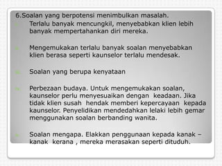 6.Soalan yang berpotensi menimbulkan masalah.
i.  Terlalu banyak mencungkil, menyebabkan klien lebih
    banyak mempertahankan diri mereka.

ii.    Mengemukakan terlalu banyak soalan menyebabkan
       klien berasa seperti kaunselor terlalu mendesak.

iii.   Soalan yang berupa kenyataan

iv.    Perbezaan budaya. Untuk mengemukakan soalan,
       kaunselor perlu menyesuaikan dengan keadaan. Jika
       tidak klien susah hendak memberi kepercayaan kepada
       kaunselor. Penyelidikan mendedahkan lelaki lebih gemar
       menggunakan soalan berbanding wanita.

v.     Soalan mengapa. Elakkan penggunaan kepada kanak –
       kanak kerana , mereka merasakan seperti dituduh.
 