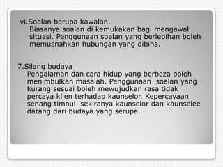 vi.Soalan berupa kawalan.
   Biasanya soalan di kemukakan bagi mengawal
   situasi. Penggunaan soalan yang berlebihan boleh
   memusnahkan hubungan yang dibina.


7.Silang budaya
   Pengalaman dan cara hidup yang berbeza boleh
   menimbulkan masalah. Penggunaan soalan yang
   kurang sesuai boleh mewujudkan rasa tidak
   percaya klien terhadap kaunselor. Kepercayaan
   senang timbul sekiranya kaunselor dan kaunselee
   datang dari budaya yang serupa.
 