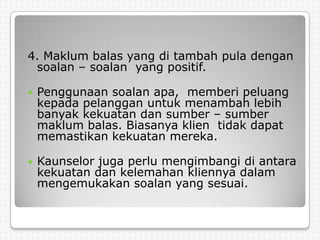 4. Maklum balas yang di tambah pula dengan
 soalan – soalan yang positif.

   Penggunaan soalan apa, memberi peluang
    kepada pelanggan untuk menambah lebih
    banyak kekuatan dan sumber – sumber
    maklum balas. Biasanya klien tidak dapat
    memastikan kekuatan mereka.

   Kaunselor juga perlu mengimbangi di antara
    kekuatan dan kelemahan kliennya dalam
    mengemukakan soalan yang sesuai.
 