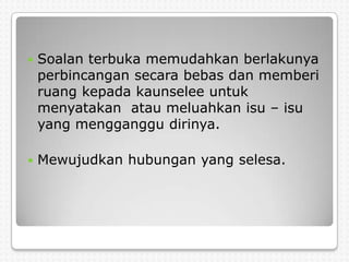    Soalan terbuka memudahkan berlakunya
    perbincangan secara bebas dan memberi
    ruang kepada kaunselee untuk
    menyatakan atau meluahkan isu – isu
    yang mengganggu dirinya.

   Mewujudkan hubungan yang selesa.
 