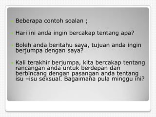    Beberapa contoh soalan ;

   Hari ini anda ingin bercakap tentang apa?

   Boleh anda beritahu saya, tujuan anda ingin
    berjumpa dengan saya?

   Kali terakhir berjumpa, kita bercakap tentang
    rancangan anda untuk berdepan dan
    berbincang dengan pasangan anda tentang
    isu –isu seksual. Bagaimana pula minggu ini?
 