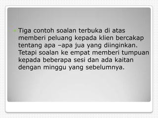    Tiga contoh soalan terbuka di atas
    memberi peluang kepada klien bercakap
    tentang apa –apa jua yang diinginkan.
    Tetapi soalan ke empat memberi tumpuan
    kepada beberapa sesi dan ada kaitan
    dengan minggu yang sebelumnya.
 