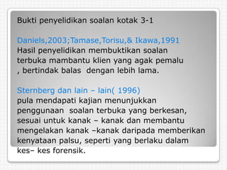 Bukti penyelidikan soalan kotak 3-1

Daniels,2003;Tamase,Torisu,& Ikawa,1991
Hasil penyelidikan membuktikan soalan
terbuka mambantu klien yang agak pemalu
, bertindak balas dengan lebih lama.

Sternberg dan lain – lain( 1996)
pula mendapati kajian menunjukkan
penggunaan soalan terbuka yang berkesan,
sesuai untuk kanak – kanak dan membantu
mengelakan kanak –kanak daripada memberikan
kenyataan palsu, seperti yang berlaku dalam
kes– kes forensik.
 