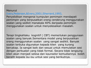 Menurut
Ivery,Pedersen,&Ivery,2001;Sherrard,1993,
Penyelidikan mengenai kumpulan pemimpin mendapati
pemimpin yang berpusatkan orang cenderung menggunakan
soalan yang sedikit manakala 40% daripada pemimpin
menggunakan soalan untuk menyelesaikan masalah.


Terapi tingkahlaku kognitif ( CBT) memerlukan penggunaan
soalan yang banyak.Sementara model yang berpusatkan
orang menggunakan soalan yang sangat sedikit. Banyak
soalan terbuka digunakan kepada klien yang kurang
bercakap. Ia sangat baik dan sesuai untuk memulakan sesi
dengan perbualan yang tidak formal. Secara tidak langsung
klien akan menjadi selesa dan kaunselor kemudiannya boleh
beralih kepada isu-isu untuk sesi yang berikutnya.
 
