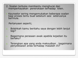 2. Soalan terbuka membantu menghurai dan
  memperkayakan penerokaan terhadap klien.

    Kaunselor sering mengemukakan beberapa soalan
     bagi proses temu bual sebelum sesi seterusnya
     bermula.

     Pertanyaan seperti;

a.    Bolehkah kamu beritahu saya dengan lebih lanjut
      lagi?

a.    Bagaimana perasaan awak apabila kejadian itu
      berlaku?

a.    Terangkan apa yang anda maksudkan , bagaimana
      penyelesaian anda terhadap masalah ini?
 