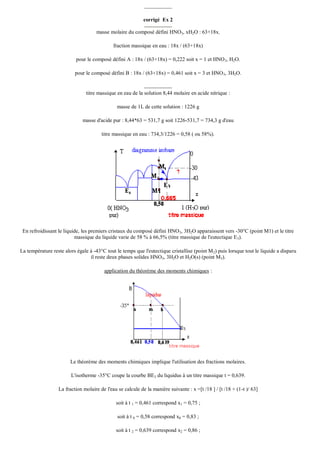 corrigé Ex 2
masse molaire du composé défini HNO3, xH2O : 63+18x.
fraction massique en eau : 18x / (63+18x)
pour le composé défini A : 18x / (63+18x) = 0,222 soit x = 1 et HNO 3, H2O.
pour le composé défini B : 18x / (63+18x) = 0,461 soit x = 3 et HNO 3, 3H2O.

titre massique en eau de la solution 8,44 molaire en acide nitrique :
masse de 1L de cette solution : 1226 g
masse d'acide pur : 8,44*63 = 531,7 g soit 1226-531,7 = 734,3 g d'eau
titre massique en eau : 734,3/1226 = 0,58 ( ou 58%).

En refroidissant le liquide, les premiers cristaux du composé défini HNO 3, 3H2O apparaissent vers -30°C (point M1) et le titre
massique du liquide varie de 58 % à 66,5% (titre massique de l'eutectique E 3).
La température reste alors égale à -43°C tout le temps que l'eutectique cristallise (point M 2) puis lorsque tout le liquide a disparu
il reste deux phases solides HNO3, 3H2O et H2O(s) (point M3).
application du théorème des moments chimiques :

Le théorème des moments chimiques implique l'utilisation des fractions molaires.
L'isotherme -35°C coupe la courbe BE3 du liquidus à un titre massique t = 0,639.
La fraction molaire de l'eau se calcule de la manière suivante : x =[t /18 ] / [t /18 + (1-t )/ 63]
soit à t 1 = 0,461 correspond x1 = 0,75 ;
soit à t 0 = 0,58 correspond x0 = 0,83 ;
soit à t 2 = 0,639 correspond x2 = 0,86 ;

 