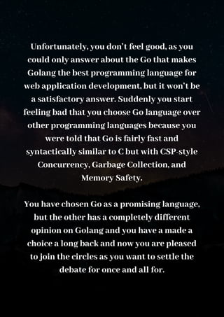 Unfortunately, you don’t feel good, as you
could only answer about the Go that makes
Golang the best programming language for
web application development, but it won’t be
a satisfactory answer. Suddenly you start
feeling bad that you choose Go language over
other programming languages because you
were told that Go is fairly fast and
syntactically similar to C but with CSP-style
Concurrency, Garbage Collection, and
Memory Safety.
You have chosen Go as a promising language,
but the other has a completely different
opinion on Golang and you have a made a
choice a long back and now you are pleased
to join the circles as you want to settle the
debate for once and all for.
 
