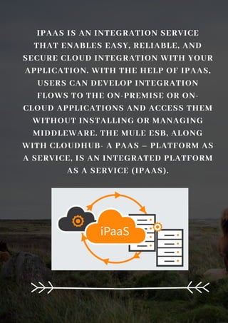 IPAAS IS AN INTEGRATION SERVICE
THAT ENABLES EASY, RELIABLE, AND
SECURE CLOUD INTEGRATION WITH YOUR
APPLICATION. WITH THE HELP OF IPAAS,
USERS CAN DEVELOP INTEGRATION
FLOWS TO THE ON-PREMISE OR ON-
CLOUD APPLICATIONS AND ACCESS THEM
WITHOUT INSTALLING OR MANAGING
MIDDLEWARE. THE MULE ESB, ALONG
WITH CLOUDHUB- A PAAS – PLATFORM AS
A SERVICE, IS AN INTEGRATED PLATFORM
AS A SERVICE (IPAAS).
 