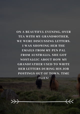 ON A BEAUTIFUL EVENING, OVER
TEA WITH MY GRANDMOTHER,
WE WERE DISCUSSING LETTERS.
I WAS SHOWING HER THE
EMAILS FROM MY PEN PAL
FROM AUSTRALIA. SHE GOT
NOSTALGIC ABOUT HOW MY
GRANDFATHER USED TO WRITE
HER LETTERS DURING HIS JOB
POSTINGS OUT OF TOWN. TIME
FLIES!
 