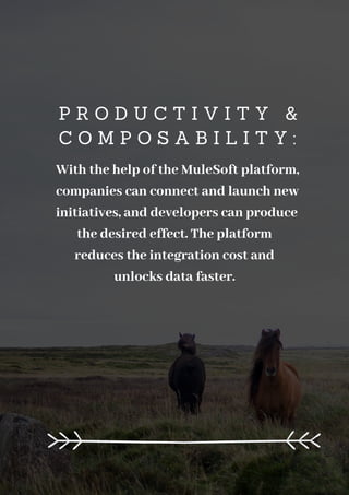 P R O D U C T I V I T Y &
C O M P O S A B I L I T Y :
With the help of the MuleSoft platform,
companies can connect and launch new
initiatives, and developers can produce
the desired effect. The platform
reduces the integration cost and
unlocks data faster.
 