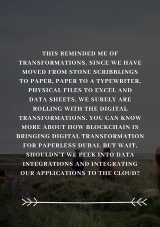 THIS REMINDED ME OF
TRANSFORMATIONS. SINCE WE HAVE
MOVED FROM STONE SCRIBBLINGS
TO PAPER, PAPER TO A TYPEWRITER,
PHYSICAL FILES TO EXCEL AND
DATA SHEETS, WE SURELY ARE
ROLLING WITH THE DIGITAL
TRANSFORMATIONS. YOU CAN KNOW
MORE ABOUT HOW BLOCKCHAIN IS
BRINGING DIGITAL TRANSFORMATION
FOR PAPERLESS DUBAI. BUT WAIT,
SHOULDN’T WE PEEK INTO DATA
INTEGRATIONS AND INTEGRATING
OUR APPLICATIONS TO THE CLOUD?
 