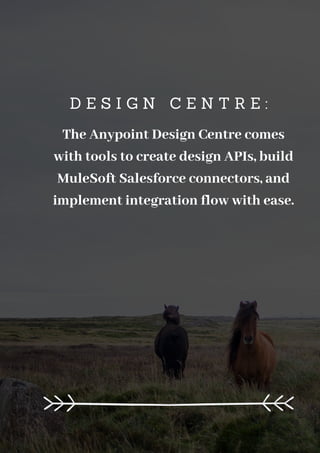 D E S I G N C E N T R E :
The Anypoint Design Centre comes
with tools to create design APIs, build
MuleSoft Salesforce connectors, and
implement integration flow with ease.
 