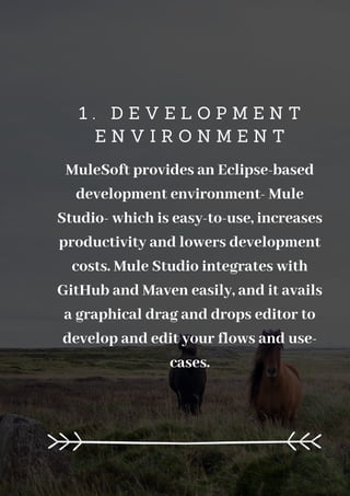 1 . D E V E L O P M E N T
E N V I R O N M E N T
MuleSoft provides an Eclipse-based
development environment- Mule
Studio- which is easy-to-use, increases
productivity and lowers development
costs. Mule Studio integrates with
GitHub and Maven easily, and it avails
a graphical drag and drops editor to
develop and edit your flows and use-
cases.
 