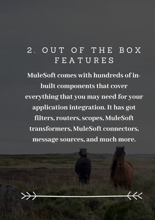2 . O U T O F T H E B O X
F E A T U R E S
MuleSoft comes with hundreds of in-
built components that cover
everything that you may need for your
application integration. It has got
filters, routers, scopes, MuleSoft
transformers, MuleSoft connectors,
message sources, and much more.
 