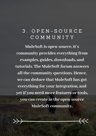 3 . O P E N - S O U R C E
C O M M U N I T Y
MuleSoft is open-source, it’s
community provides everything from
examples, guides, downloads, and
tutorials. The MuleSoft forum answers
all the community questions. Hence,
we can deduce that MuleSoft has got
everything for your integration, and
yet if you need more features or tools,
you can create in the open-source
MuleSoft community.
 