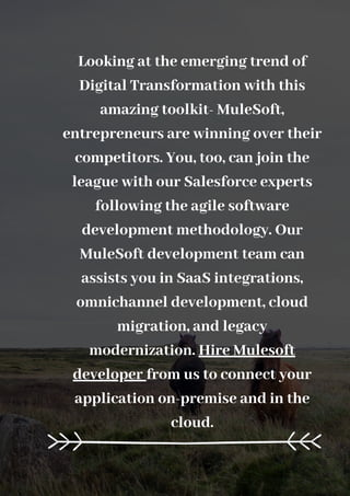 Looking at the emerging trend of
Digital Transformation with this
amazing toolkit- MuleSoft,
entrepreneurs are winning over their
competitors. You, too, can join the
league with our Salesforce experts
following the agile software
development methodology. Our
MuleSoft development team can
assists you in SaaS integrations,
omnichannel development, cloud
migration, and legacy
modernization. Hire Mulesoft
developer from us to connect your
application on-premise and in the
cloud.
 