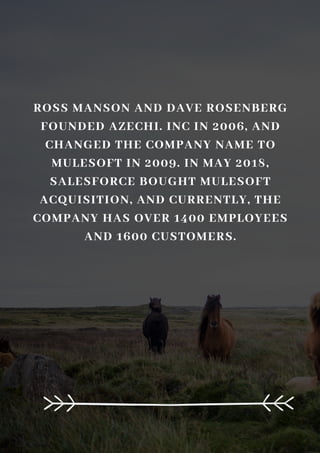 ROSS MANSON AND DAVE ROSENBERG
FOUNDED AZECHI. INC IN 2006, AND
CHANGED THE COMPANY NAME TO
MULESOFT IN 2009. IN MAY 2018,
SALESFORCE BOUGHT MULESOFT
ACQUISITION, AND CURRENTLY, THE
COMPANY HAS OVER 1400 EMPLOYEES
AND 1600 CUSTOMERS.
 
