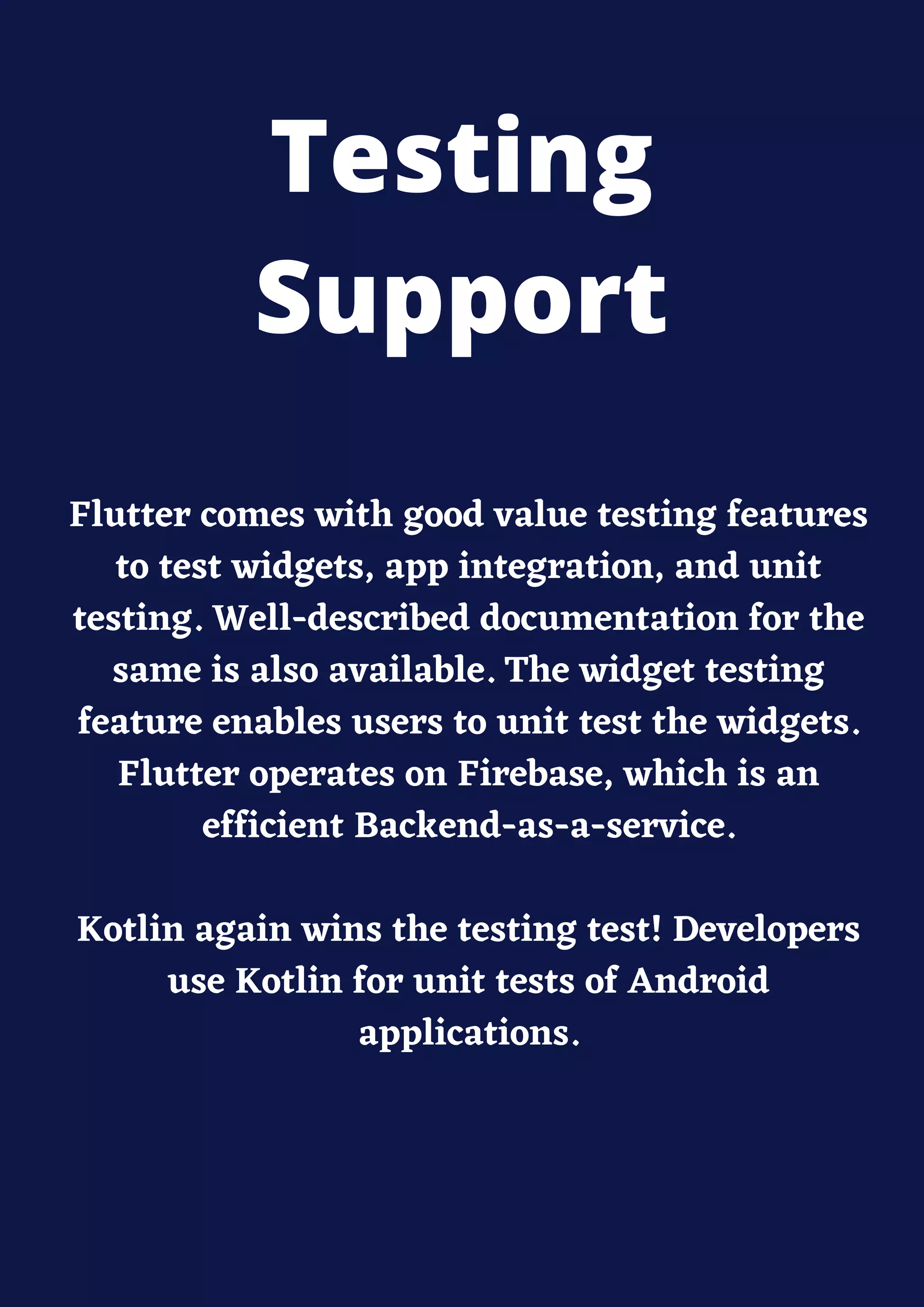Flutter comes with good value testing features
to test widgets, app integration, and unit
testing. Well-described documentation for the
same is also available. The widget testing
feature enables users to unit test the widgets.
Flutter operates on Firebase, which is an
efficient Backend-as-a-service.
Kotlin again wins the testing test! Developers
use Kotlin for unit tests of Android
applications.
Testing
Support
 