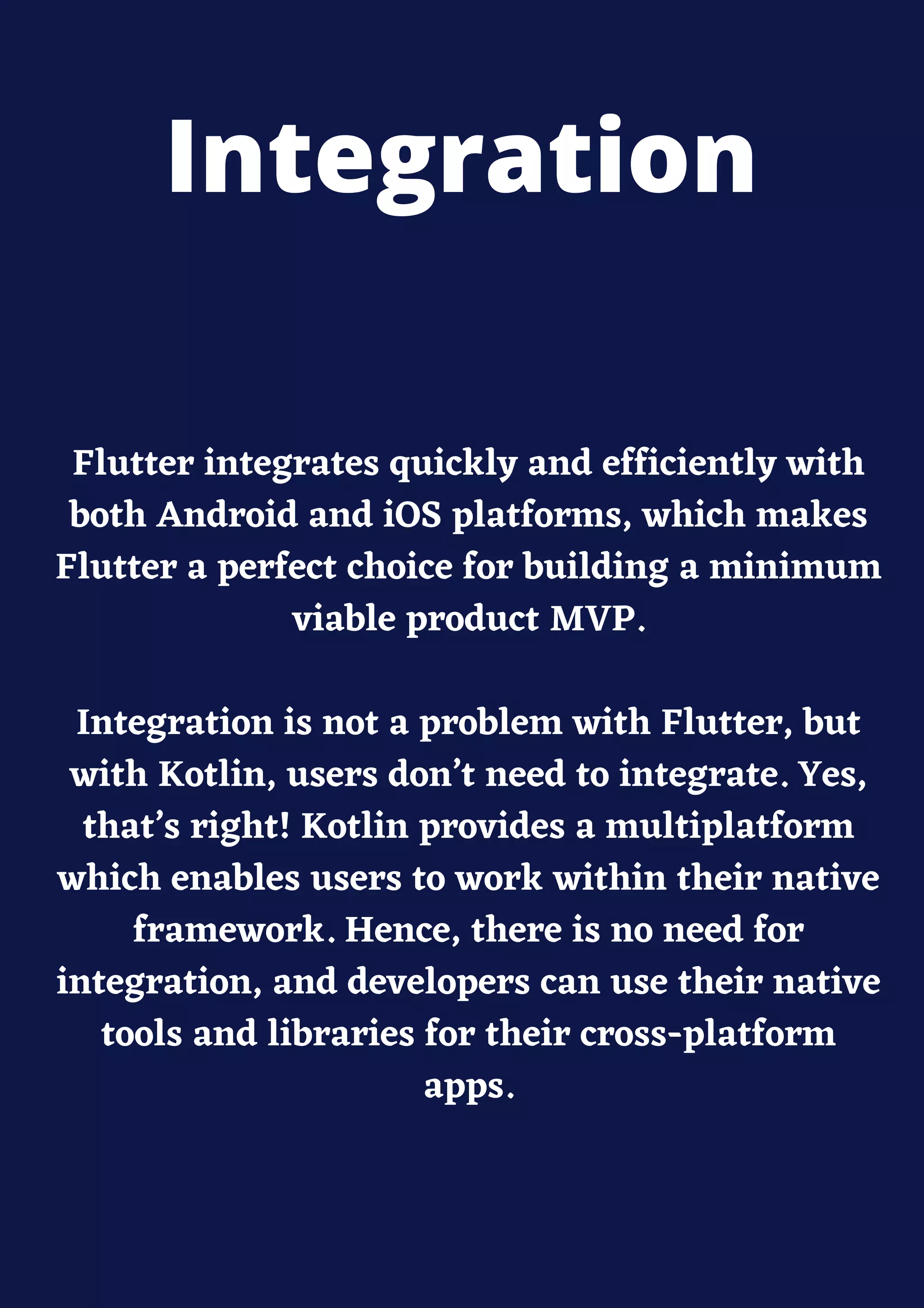 Flutter integrates quickly and efficiently with
both Android and iOS platforms, which makes
Flutter a perfect choice for building a minimum
viable product MVP.
Integration is not a problem with Flutter, but
with Kotlin, users don’t need to integrate. Yes,
that’s right! Kotlin provides a multiplatform
which enables users to work within their native
framework. Hence, there is no need for
integration, and developers can use their native
tools and libraries for their cross-platform
apps.
Integration
 