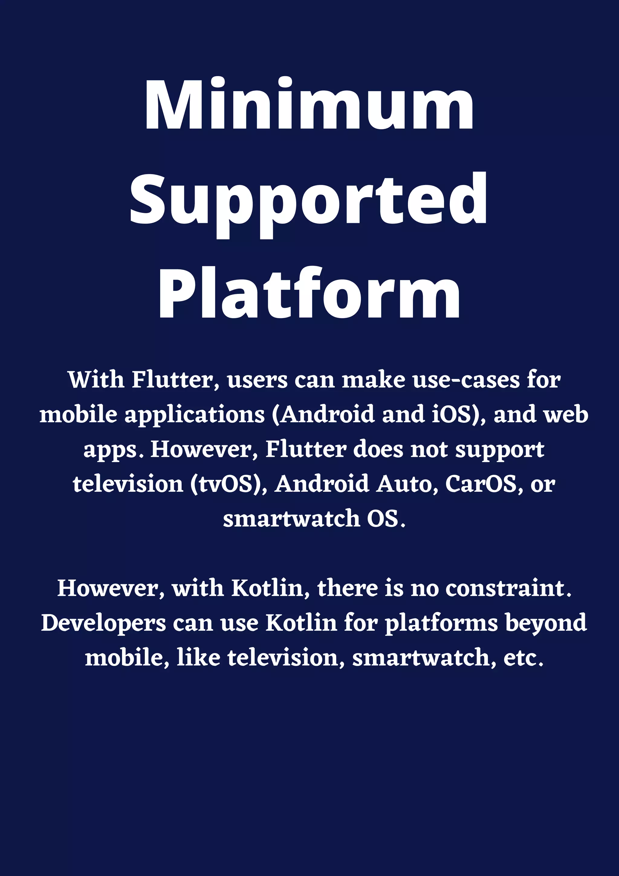 With Flutter, users can make use-cases for
mobile applications (Android and iOS), and web
apps. However, Flutter does not support
television (tvOS), Android Auto, CarOS, or
smartwatch OS.
However, with Kotlin, there is no constraint.
Developers can use Kotlin for platforms beyond
mobile, like television, smartwatch, etc.
Minimum
Supported
Platform
 
