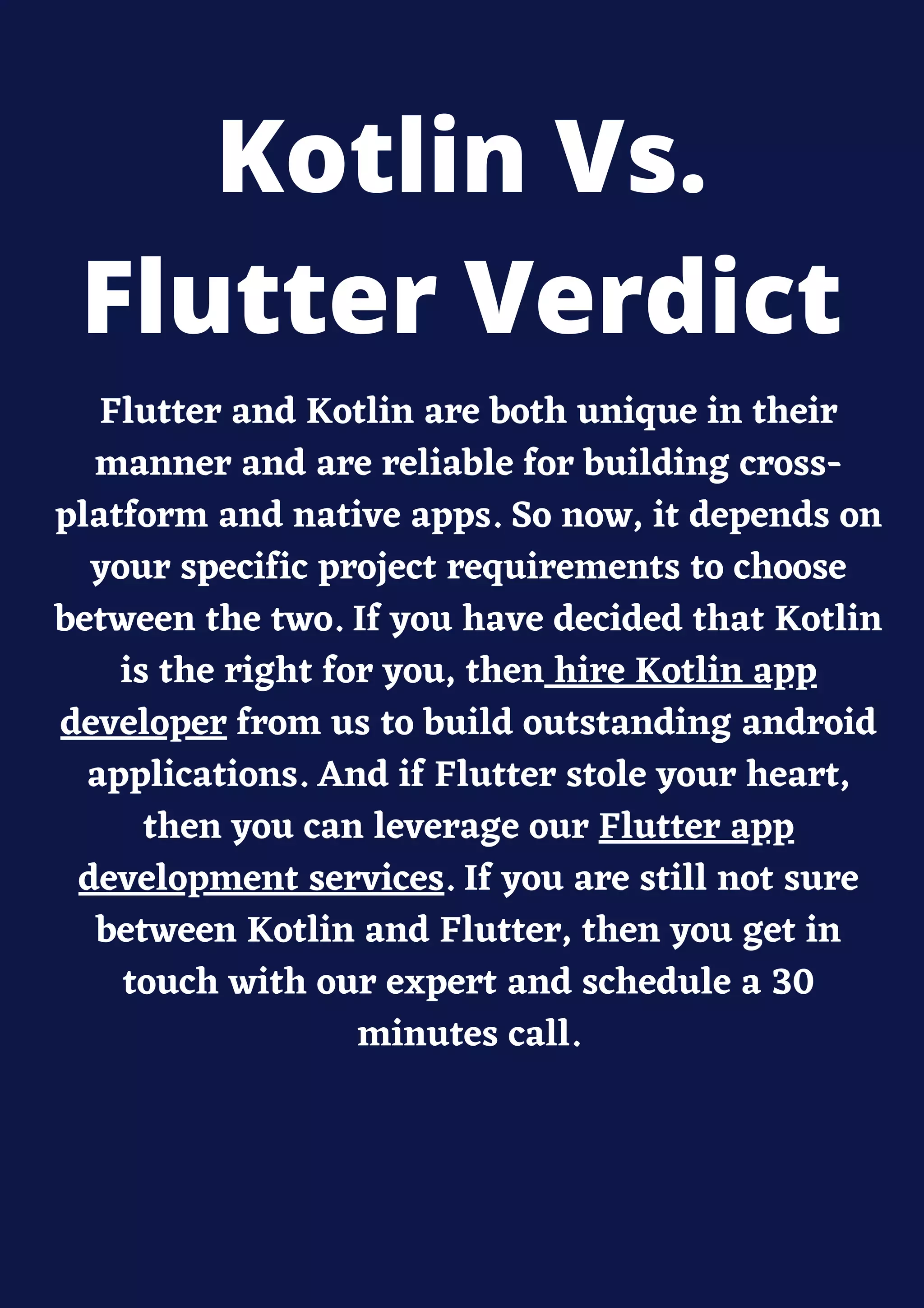Flutter and Kotlin are both unique in their
manner and are reliable for building cross-
platform and native apps. So now, it depends on
your specific project requirements to choose
between the two. If you have decided that Kotlin
is the right for you, then hire Kotlin app
developer from us to build outstanding android
applications. And if Flutter stole your heart,
then you can leverage our Flutter app
development services. If you are still not sure
between Kotlin and Flutter, then you get in
touch with our expert and schedule a 30
minutes call.
Kotlin Vs.
Flutter Verdict
 