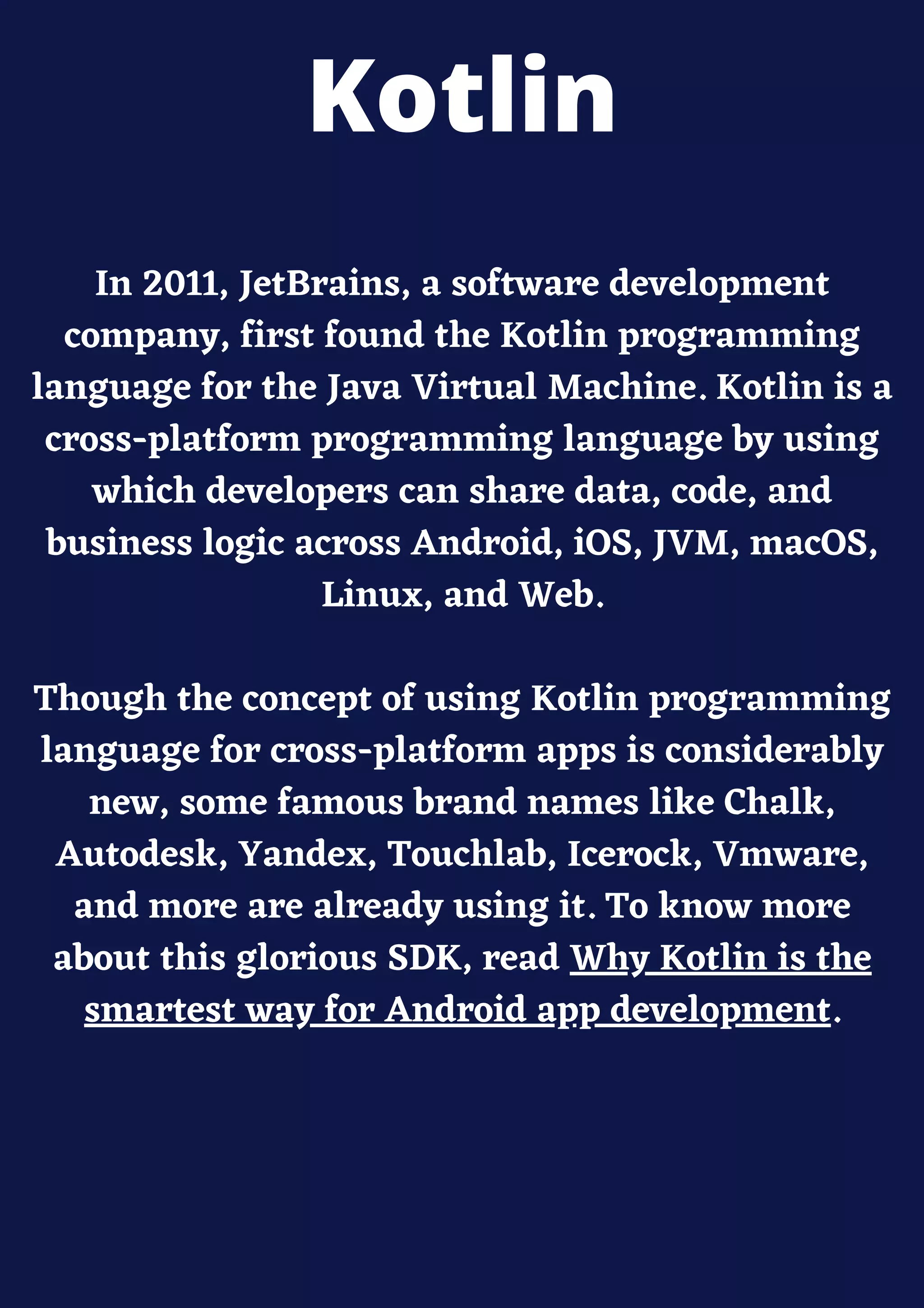In 2011, JetBrains, a software development
company, first found the Kotlin programming
language for the Java Virtual Machine. Kotlin is a
cross-platform programming language by using
which developers can share data, code, and
business logic across Android, iOS, JVM, macOS,
Linux, and Web.
Though the concept of using Kotlin programming
language for cross-platform apps is considerably
new, some famous brand names like Chalk,
Autodesk, Yandex, Touchlab, Icerock, Vmware,
and more are already using it. To know more
about this glorious SDK, read Why Kotlin is the
smartest way for Android app development.
Kotlin
 