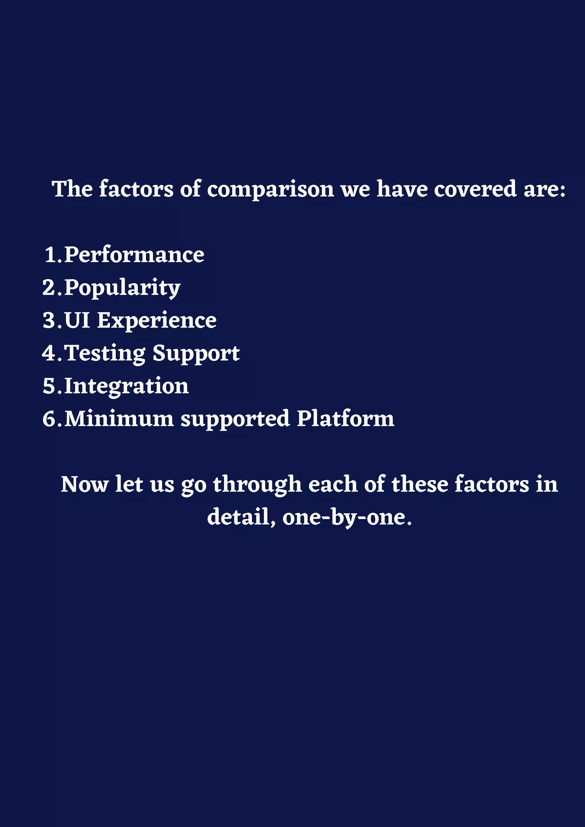 Performance
Popularity
UI Experience
Testing Support
Integration
Minimum supported Platform
The factors of comparison we have covered are:
1.
2.
3.
4.
5.
6.
Now let us go through each of these factors in
detail, one-by-one.
 