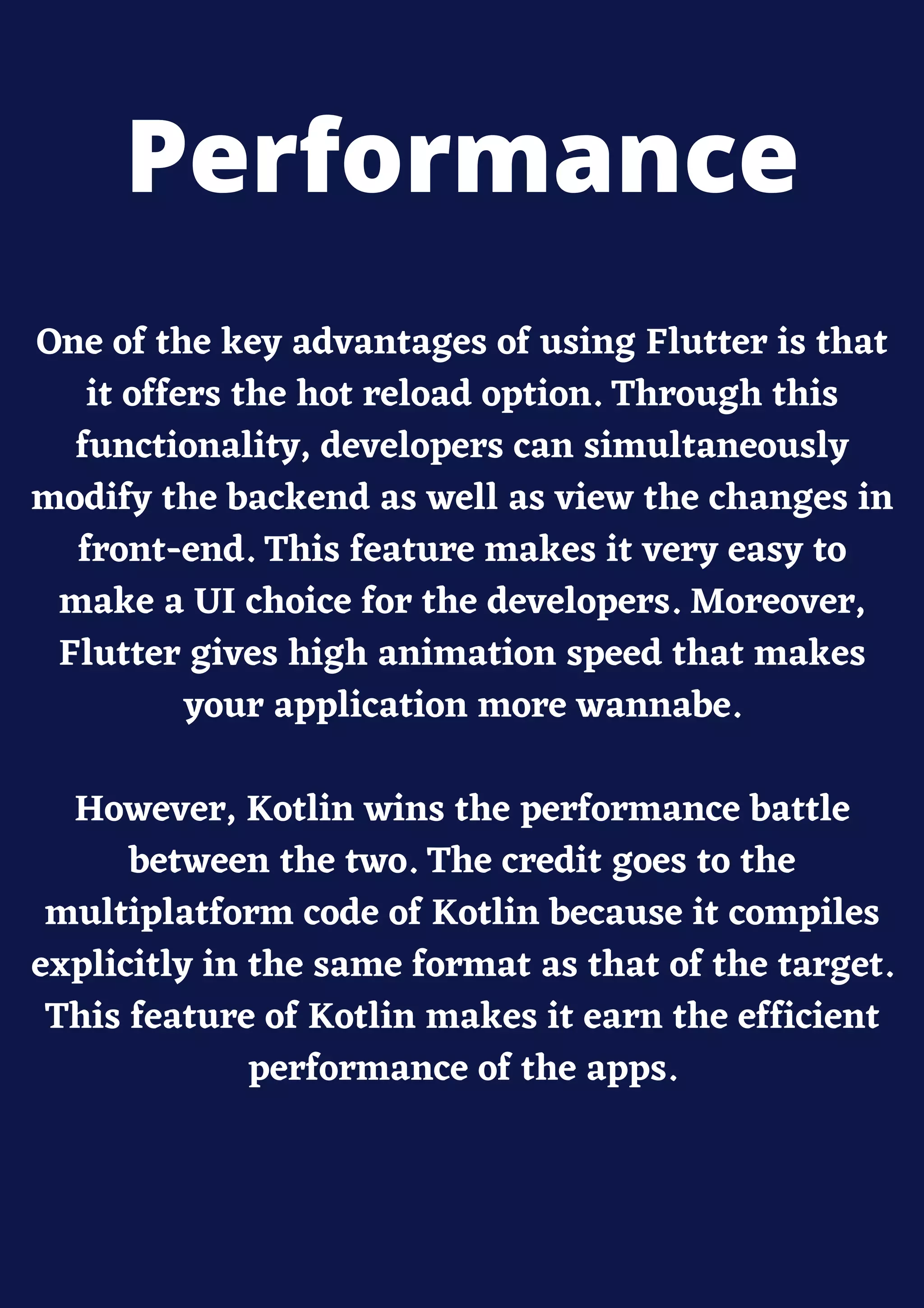 One of the key advantages of using Flutter is that
it offers the hot reload option. Through this
functionality, developers can simultaneously
modify the backend as well as view the changes in
front-end. This feature makes it very easy to
make a UI choice for the developers. Moreover,
Flutter gives high animation speed that makes
your application more wannabe.
However, Kotlin wins the performance battle
between the two. The credit goes to the
multiplatform code of Kotlin because it compiles
explicitly in the same format as that of the target.
This feature of Kotlin makes it earn the efficient
performance of the apps.
Performance
 