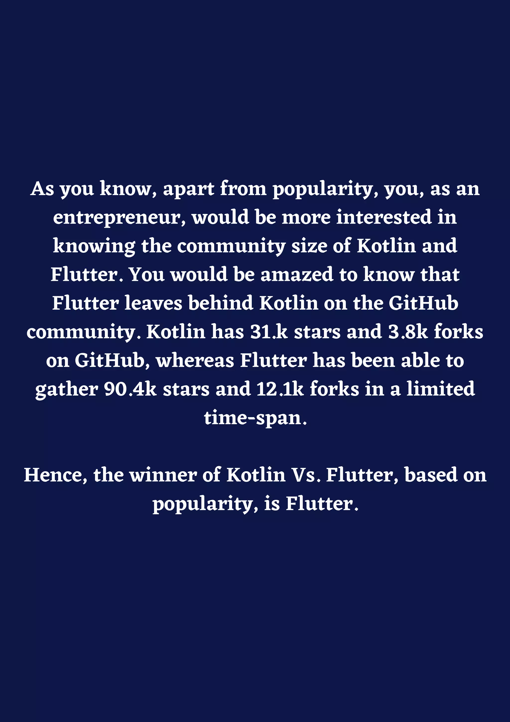 As you know, apart from popularity, you, as an
entrepreneur, would be more interested in
knowing the community size of Kotlin and
Flutter. You would be amazed to know that
Flutter leaves behind Kotlin on the GitHub
community. Kotlin has 31.k stars and 3.8k forks
on GitHub, whereas Flutter has been able to
gather 90.4k stars and 12.1k forks in a limited
time-span.
Hence, the winner of Kotlin Vs. Flutter, based on
popularity, is Flutter.
 