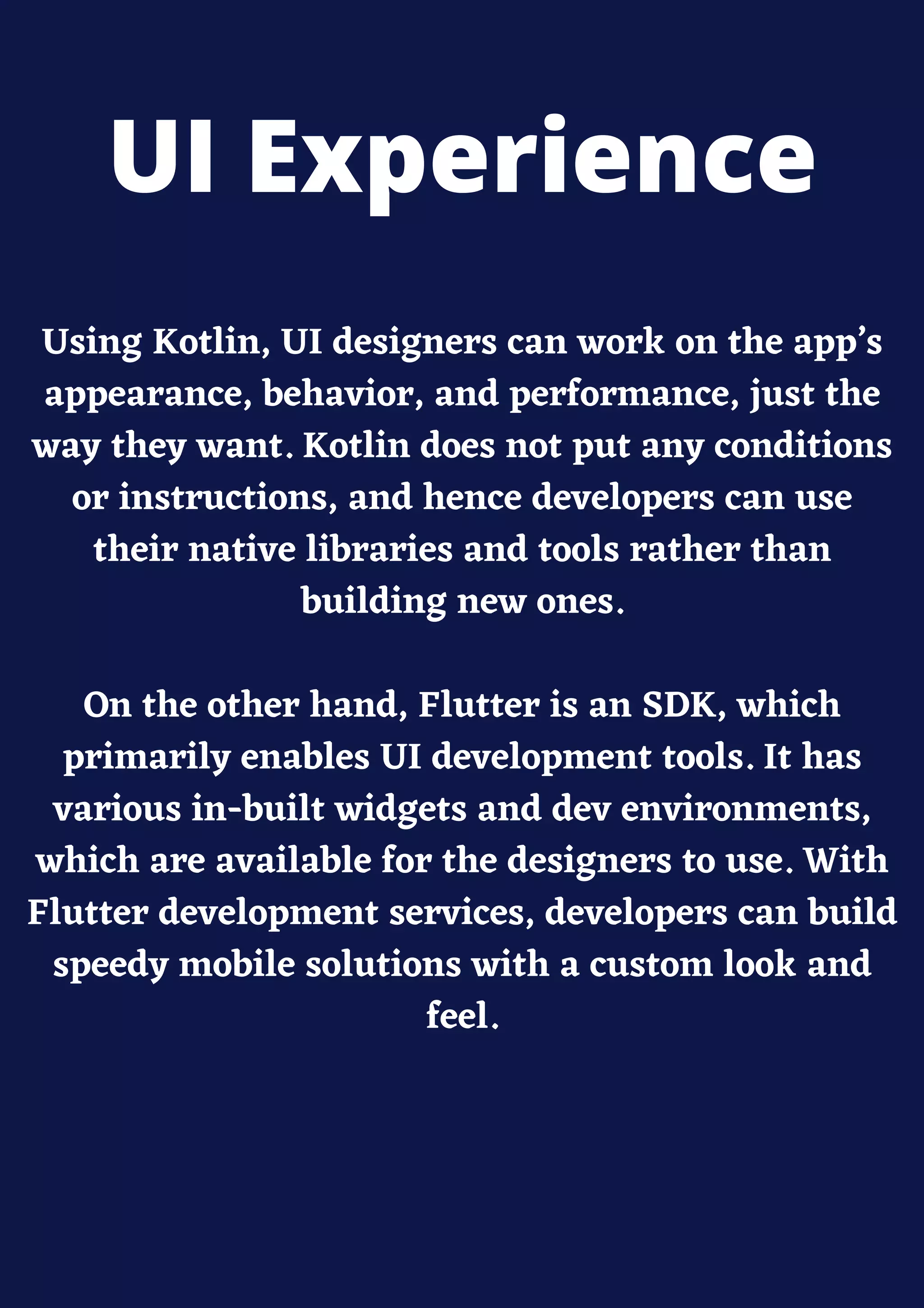Using Kotlin, UI designers can work on the app’s
appearance, behavior, and performance, just the
way they want. Kotlin does not put any conditions
or instructions, and hence developers can use
their native libraries and tools rather than
building new ones.
On the other hand, Flutter is an SDK, which
primarily enables UI development tools. It has
various in-built widgets and dev environments,
which are available for the designers to use. With
Flutter development services, developers can build
speedy mobile solutions with a custom look and
feel.
UI Experience
 