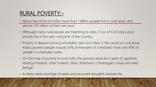 RURAL POVERTY:-
• About two thirds of india’s more than 1 billion people live in rural areas, and
almost 170 million of them are poor.
• Although many rural people are migrating to cities, 3 out of 4 of india’s poor
people live in the vast rural parts of the country.
• Poverty is deepest among scheduled casts and tribes in the country’s rural areas.
India’s poorest people include 50% of members of scheduled tribes and 40% of
people in scheduled castes.
• On the map of poverty in rural india, the poorest areas lie in parts of rajasthan,
Madhya Pradesh, uttar Pradesh, bihar, Jharkhand, Chhattisgarh, orissa and west
Bengal.
• In these areas shortage of water and recurrent droughts impede the
transformation of agriculture that the green revolution has achieved elsewhere.
 