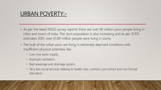 URBAN POVERTY:-
• As per the latest NSSO survey reports there are over 80 million poor people living in
cities and towns of india. The slum population is also increasing and as per TCPO
estimates 2001; over 61.80 million people were living in slums.
• The bulk of the urban poor are living in extremely deprived conditions with
insufficient physical amenities like:
• Low-cost water supply,
• Improper sanitation,
• Bad sewerage and drainage system,
• Very less social services relating to health care, nutrition, pre-school and non-formal
education.
 