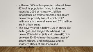 • with over 575 million people, india will have
41% of its population living in cities and
towns by 2030 of its nearly 1 billion
inhabitants, an estimated 260.3 million are
below the poverty line, of which 193.2
million are in the rural areas and 67.1 million
are in urban areas.
• The poverty level is below 10% in states like
delhi, goa, and Punjab etc whereas it is
below 50% in bihar (43) and orissa(47). It is
between 30-40% in northeastern states of
assam, tripura., and mehgalaya and in
southern states of tamilnadu and
uttarpradesh.
 