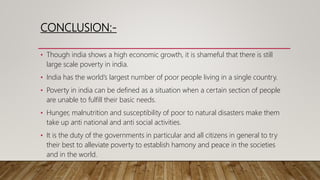 CONCLUSION:-
• Though india shows a high economic growth, it is shameful that there is still
large scale poverty in india.
• India has the world’s largest number of poor people living in a single country.
• Poverty in india can be defined as a situation when a certain section of people
are unable to fulfill their basic needs.
• Hunger, malnutrition and susceptibility of poor to natural disasters make them
take up anti national and anti social activities.
• It is the duty of the governments in particular and all citizens in general to try
their best to alleviate poverty to establish hamony and peace in the societies
and in the world.
 