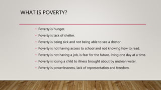 WHAT IS POVERTY?
• Poverty is hunger.
• Poverty is lack of shelter.
• Poverty is being sick and not being able to see a doctor.
• Poverty is not having access to school and not knowing how to read.
• Poverty is not having a job, is fear for the future, living one day at a time.
• Poverty is losing a child to illness brought about by unclean water.
• Poverty is powerlessness, lack of representation and freedom.
 