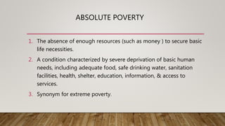 ABSOLUTE POVERTY
1. The absence of enough resources (such as money ) to secure basic
life necessities.
2. A condition characterized by severe deprivation of basic human
needs, including adequate food, safe drinking water, sanitation
facilities, health, shelter, education, information, & access to
services.
3. Synonym for extreme poverty.
 