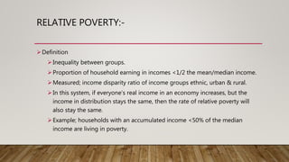 RELATIVE POVERTY:-
Definition
Inequality between groups.
Proportion of household earning in incomes <1/2 the mean/median income.
Measured; income disparity ratio of income groups ethnic, urban & rural.
In this system, if everyone’s real income in an economy increases, but the
income in distribution stays the same, then the rate of relative poverty will
also stay the same.
Example; households with an accumulated income <50% of the median
income are living in poverty.
 