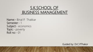 Name:- Binal P
. Thakkar
Semester:- 1
Subject:- economics
Topic:- poverty
Roll no:- 01
S.K.SCHOOL OF
BUSINESS MANAGEMENT
Guided by: Dr.C.P
.Thakor
 