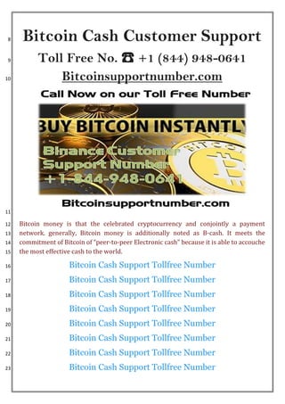 Bitcoin Cash Customer Support8
Toll Free No. ☎ +1 (844) 948-06419
Bitcoinsupportnumber.com10
11
Bitcoin money is that the celebrated cryptocurrency and conjointly a payment12
network. generally, Bitcoin money is additionally noted as B-cash. It meets the13
commitment of Bitcoin of “peer-to-peer Electronic cash” because it is able to accouche14
the most effective cash to the world.15
Bitcoin Cash Support Tollfree Number16
Bitcoin Cash Support Tollfree Number17
Bitcoin Cash Support Tollfree Number18
Bitcoin Cash Support Tollfree Number19
Bitcoin Cash Support Tollfree Number20
Bitcoin Cash Support Tollfree Number21
Bitcoin Cash Support Tollfree Number22
Bitcoin Cash Support Tollfree Number23
 