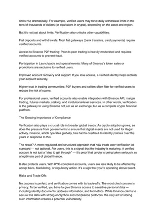 limits rise dramatically. For example, verified users may have daily withdrawal limits in the
tens of thousands of dollars (or equivalent in crypto), depending on the asset and region.
But it’s not just about limits. Verification also unlocks other capabilities:
Fiat deposits and withdrawals: Most fiat gateways (bank transfers, card payments) require
verified accounts.
Access to Binance P2P trading: Peer-to-peer trading is heavily moderated and requires
verified accounts to prevent fraud.
Participation in Launchpads and special events: Many of Binance’s token sales or
promotions are exclusive to verified users.
Improved account recovery and support: If you lose access, a verified identity helps reclaim
your account securely.
Higher trust in trading communities: P2P buyers and sellers often filter for verified users to
reduce the risk of scams.
For professional users, verified accounts also enable integration with Binance API, margin
trading, futures markets, staking, and institutional-level services. In other words, verification
is the gateway to using Binance not just as an exchange, but as a complete crypto financial
platform.
The Growing Importance of Compliance
Verification also plays a crucial role in broader global trends. As crypto adoption grows, so
does the pressure from governments to ensure that digital assets are not used for illegal
activity. Binance, which operates globally, has had to overhaul its identity policies over the
years in response to this.
The result? A more regulated and structured approach that now treats user verification as
standard — not optional. For users, this is a signal that the industry is maturing. A verified
account is not just a “step to get through” — it’s proof that crypto is being taken seriously as
a legitimate part of global finance.
It also protects users. With KYC-compliant accounts, users are less likely to be affected by
abrupt bans, blacklisting, or regulatory action. It’s a sign that you're operating above board.
Risks and Trade-Offs
No process is perfect, and verification comes with its trade-offs. The most cited concern is
privacy. To be verified, you have to give Binance access to sensitive personal data —
including identity documents, address information, and biometrics. While Binance claims to
secure this data with strong encryption and compliance protocols, the very act of storing
such information creates a potential vulnerability.
 
