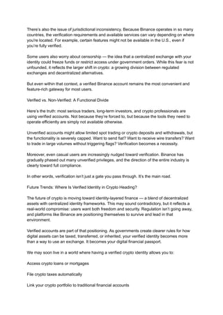 There’s also the issue of jurisdictional inconsistency. Because Binance operates in so many
countries, the verification requirements and available services can vary depending on where
you're located. For example, certain features might not be available in the U.S., even if
you’re fully verified.
Some users also worry about censorship — the idea that a centralized exchange with your
identity could freeze funds or restrict access under government orders. While this fear is not
unfounded, it reflects the larger shift in crypto: a growing division between regulated
exchanges and decentralized alternatives.
But even within that context, a verified Binance account remains the most convenient and
feature-rich gateway for most users.
Verified vs. Non-Verified: A Functional Divide
Here’s the truth: most serious traders, long-term investors, and crypto professionals are
using verified accounts. Not because they’re forced to, but because the tools they need to
operate efficiently are simply not available otherwise.
Unverified accounts might allow limited spot trading or crypto deposits and withdrawals, but
the functionality is severely capped. Want to send fiat? Want to receive wire transfers? Want
to trade in large volumes without triggering flags? Verification becomes a necessity.
Moreover, even casual users are increasingly nudged toward verification. Binance has
gradually phased out many unverified privileges, and the direction of the entire industry is
clearly toward full compliance.
In other words, verification isn’t just a gate you pass through. It’s the main road.
Future Trends: Where Is Verified Identity in Crypto Heading?
The future of crypto is moving toward identity-layered finance — a blend of decentralized
assets with centralized identity frameworks. This may sound contradictory, but it reflects a
real-world compromise: users want both freedom and security. Regulation isn’t going away,
and platforms like Binance are positioning themselves to survive and lead in that
environment.
Verified accounts are part of that positioning. As governments create clearer rules for how
digital assets can be taxed, transferred, or inherited, your verified identity becomes more
than a way to use an exchange. It becomes your digital financial passport.
We may soon live in a world where having a verified crypto identity allows you to:
Access crypto loans or mortgages
File crypto taxes automatically
Link your crypto portfolio to traditional financial accounts
 